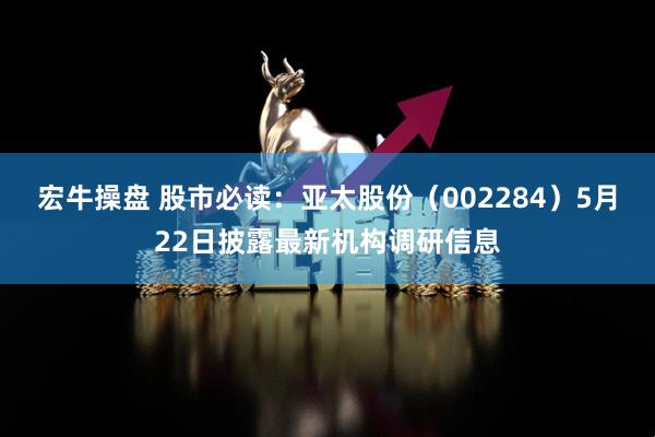 宏牛操盘 股市必读：亚太股份（002284）5月22日披露最新机构调研信息