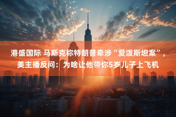 港盛国际 马斯克称特朗普牵涉“爱泼斯坦案”，美主播反问：为啥让他带你5岁儿子上飞机