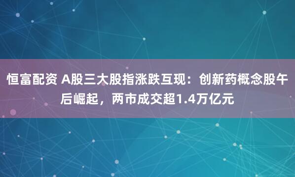 恒富配资 A股三大股指涨跌互现：创新药概念股午后崛起，两市成交超1.4万亿元