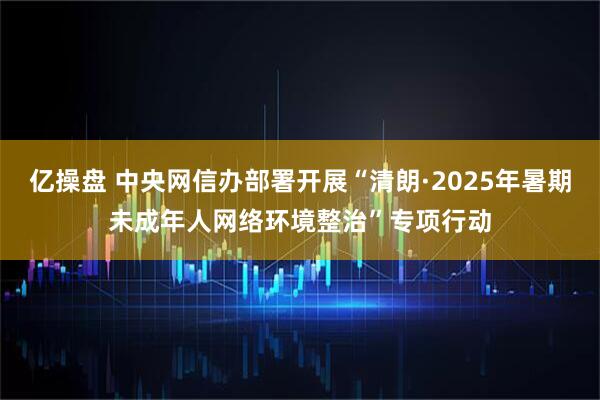 亿操盘 中央网信办部署开展“清朗·2025年暑期未成年人网络环境整治”专项行动