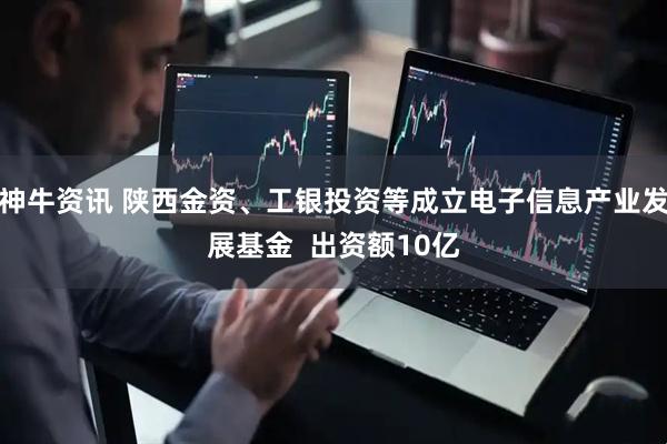 神牛资讯 陕西金资、工银投资等成立电子信息产业发展基金  出资额10亿
