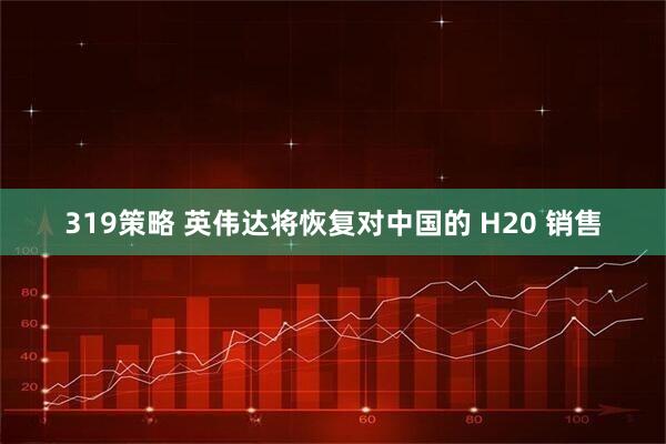 319策略 英伟达将恢复对中国的 H20 销售