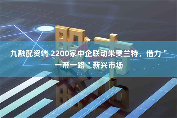 九融配资端 2200家中企联动米奥兰特，借力＂一带一路＂新兴市场