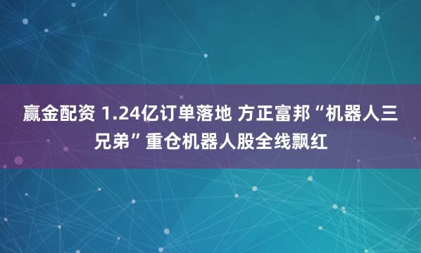 赢金配资 1.24亿订单落地 方正富邦“机器人三兄弟”重仓机器人股全线飘红