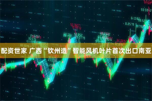 配资世家 广西“钦州造”智能风机叶片首次出口南亚