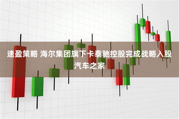 速盈策略 海尔集团旗下卡泰驰控股完成战略入股汽车之家
