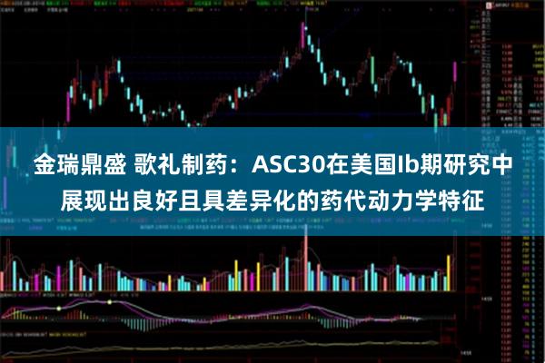 金瑞鼎盛 歌礼制药：ASC30在美国Ib期研究中展现出良好且具差异化的药代动力学特征