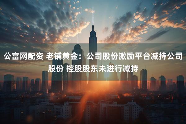 公富网配资 老铺黄金：公司股份激励平台减持公司股份 控股股东未进行减持